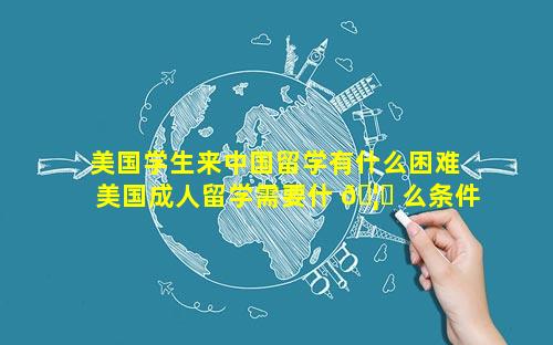 美国学生来中国留学有什么困难 美国成人留学需要什 🦋 么条件